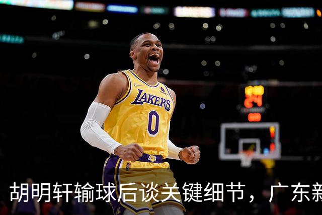 胡明轩输球后谈关键细节，广东新主帅和杜锋有何不同？球迷释怀了！